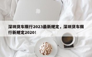 深圳货车限行2023最新规定，深圳货车限行新规定2020！