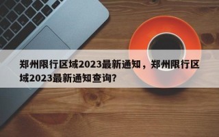 郑州限行区域2023最新通知，郑州限行区域2023最新通知查询？