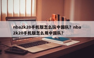 nba2k20手机版怎么玩中国队？nba2k20手机版怎么用中国队？