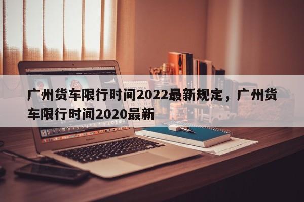 广州货车限行时间2022最新规定，广州货车限行时间2020最新-第1张图片-司微tnpx网